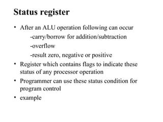 Status register
• After an ALU operation following can occur
      -carry/borrow for addition/subtraction
      -overflow
      -result zero, negative or positive
• Register which contains flags to indicate these
  status of any processor operation
• Programmer can use these status condition for
  program control
• example
 