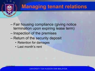 Managing tenant relations


     – Fair housing compliance (giving notice
       termination upon expiring lease term)
     – Inspection of the premises
     – Return of the security deposit
             • Retention for damages
             • Last month’s rent




13/11/2012                                                  10
                      UNIVERSITI TUN HUSSEIN ONN MALAYSIA
 