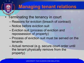 Managing tenant relations

• Terminating the tenancy in court
     – Reasons for eviction (breach of contract)
     – Notice before eviction suit
     – Eviction suit (process of eviction and
       repossession of property)
     – Process of eviction suit must be served on the
       tenants
     – Actual removal (e.g. secure court order until
       the tenant physically remove from the
       property)
13/11/2012                                            11
                UNIVERSITI TUN HUSSEIN ONN MALAYSIA
 