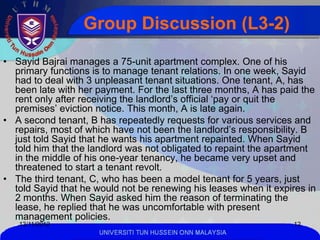 Group Discussion (L3-2)

• Sayid Bajrai manages a 75-unit apartment complex. One of his
  primary functions is to manage tenant relations. In one week, Sayid
  had to deal with 3 unpleasant tenant situations. One tenant, A, has
  been late with her payment. For the last three months, A has paid the
  rent only after receiving the landlord’s official ‘pay or quit the
  premises’ eviction notice. This month, A is late again.
• A second tenant, B has repeatedly requests for various services and
  repairs, most of which have not been the landlord’s responsibility. B
  just told Sayid that he wants his apartment repainted. When Sayid
  told him that the landlord was not obligated to repaint the apartment
  in the middle of his one-year tenancy, he became very upset and
  threatened to start a tenant revolt.
• The third tenant, C, who has been a model tenant for 5 years, just
  told Sayid that he would not be renewing his leases when it expires in
  2 months. When Sayid asked him the reason of terminating the
  lease, he replied that he was uncomfortable with present
  management policies.
   13/11/2012                                                     12
                      UNIVERSITI TUN HUSSEIN ONN MALAYSIA
 