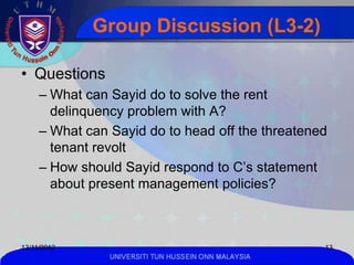 Group Discussion (L3-2)

• Questions
     – What can Sayid do to solve the rent
       delinquency problem with A?
     – What can Sayid do to head off the threatened
       tenant revolt
     – How should Sayid respond to C’s statement
       about present management policies?



13/11/2012                                            13
                UNIVERSITI TUN HUSSEIN ONN MALAYSIA
 