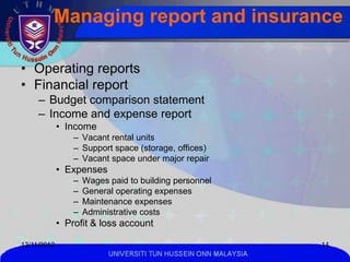 Managing report and insurance

• Operating reports
• Financial report
     – Budget comparison statement
     – Income and expense report
             • Income
                 – Vacant rental units
                 – Support space (storage, offices)
                 – Vacant space under major repair
             • Expenses
                 –   Wages paid to building personnel
                 –   General operating expenses
                 –   Maintenance expenses
                 –   Administrative costs
             • Profit & loss account

13/11/2012                                                       14
                           UNIVERSITI TUN HUSSEIN ONN MALAYSIA
 