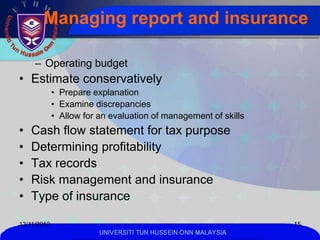 Managing report and insurance

     – Operating budget
• Estimate conservatively
             • Prepare explanation
             • Examine discrepancies
             • Allow for an evaluation of management of skills
•   Cash flow statement for tax purpose
•   Determining profitability
•   Tax records
•   Risk management and insurance
•   Type of insurance

13/11/2012                                                       15
                         UNIVERSITI TUN HUSSEIN ONN MALAYSIA
 