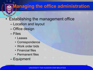 Managing the office administration

• Establishing the management office
     – Location and layout
     – Office design
     – Files
             •   Leases
             •   Correspondence
             •   Work order bids
             •   Financial files
             •   Permanent files
     – Equipment
13/11/2012                                                    16
                        UNIVERSITI TUN HUSSEIN ONN MALAYSIA
 