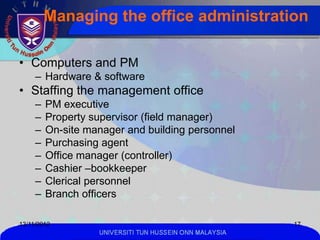 Managing the office administration

• Computers and PM
     – Hardware & software
• Staffing the management office
     –   PM executive
     –   Property supervisor (field manager)
     –   On-site manager and building personnel
     –   Purchasing agent
     –   Office manager (controller)
     –   Cashier –bookkeeper
     –   Clerical personnel
     –   Branch officers

13/11/2012                                               17
                   UNIVERSITI TUN HUSSEIN ONN MALAYSIA
 
