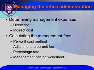 Managing the office administration

• Determining management expenses
     – Direct cost
     – Indirect cost
• Calculating the management fees
     – Per-unit cost method
     – Adjustment to perunit fee
     – Percentage rate
     – Management pricing worksheet

13/11/2012                                             18
                 UNIVERSITI TUN HUSSEIN ONN MALAYSIA
 