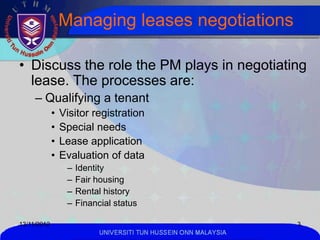 Managing leases negotiations

• Discuss the role the PM plays in negotiating
  lease. The processes are:
     – Qualifying a tenant
             •   Visitor registration
             •   Special needs
             •   Lease application
             •   Evaluation of data
                  –   Identity
                  –   Fair housing
                  –   Rental history
                  –   Financial status

13/11/2012                                                        3
                            UNIVERSITI TUN HUSSEIN ONN MALAYSIA
 