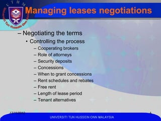 Managing leases negotiations

     – Negotiating the terms
             • Controlling the process
                –   Cooperating brokers
                –   Role of attorneys
                –   Security deposits
                –   Concessions
                –   When to grant concessions
                –   Rent schedules and rebates
                –   Free rent
                –   Length of lease period
                –   Tenant alternatives

13/11/2012                                                     4
                         UNIVERSITI TUN HUSSEIN ONN MALAYSIA
 