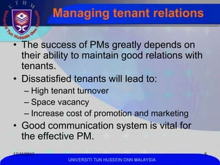 Managing tenant relations

• The success of PMs greatly depends on
  their ability to maintain good relations with
  tenants.
• Dissatisfied tenants will lead to:
     – High tenant turnover
     – Space vacancy
     – Increase cost of promotion and marketing
• Good communication system is vital for
  the effective PM.
13/11/2012                                            6
                UNIVERSITI TUN HUSSEIN ONN MALAYSIA
 