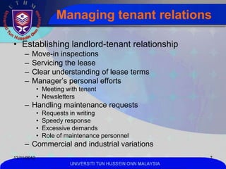 Managing tenant relations

• Establishing landlord-tenant relationship
     –   Move-in inspections
     –   Servicing the lease
     –   Clear understanding of lease terms
     –   Manager’s personal efforts
             • Meeting with tenant
             • Newsletters
     – Handling maintenance requests
             •   Requests in writing
             •   Speedy response
             •   Excessive demands
             •   Role of maintenance personnel
     – Commercial and industrial variations
13/11/2012                                                      7
                          UNIVERSITI TUN HUSSEIN ONN MALAYSIA
 