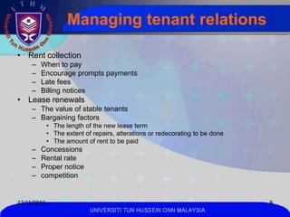 Managing tenant relations

• Rent collection
     –   When to pay
     –   Encourage prompts payments
     –   Late fees
     –   Billing notices
• Lease renewals
     – The value of stable tenants
     – Bargaining factors
             • The length of the new lease term
             • The extent of repairs, alterations or redecorating to be done
             • The amount of rent to be paid
     –   Concessions
     –   Rental rate
     –   Proper notice
     –   competition


13/11/2012                                                                     8
                            UNIVERSITI TUN HUSSEIN ONN MALAYSIA
 