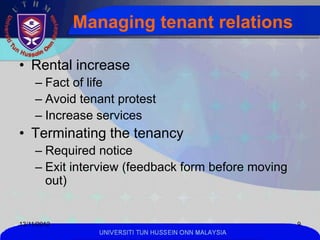 Managing tenant relations

• Rental increase
     – Fact of life
     – Avoid tenant protest
     – Increase services
• Terminating the tenancy
     – Required notice
     – Exit interview (feedback form before moving
       out)


13/11/2012                                            9
                UNIVERSITI TUN HUSSEIN ONN MALAYSIA
 