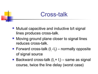 Cross-talk

   Mutual capacitive and inductive b/t signal
    lines produces cross-talk.
   Moving ground plane closer to signal lines
    reduces cross-talk.
   Forward cross-talk (IL - IC) – normally opposite
    of signal source
   Backward cross-talk (IC + IL) – same as signal
    course, twice the line delay (worst case)
 