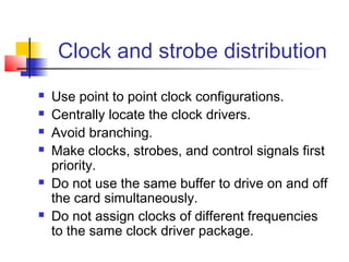 Clock and strobe distribution
   Use point to point clock configurations.
   Centrally locate the clock drivers.
   Avoid branching.
   Make clocks, strobes, and control signals first
    priority.
   Do not use the same buffer to drive on and off
    the card simultaneously.
   Do not assign clocks of different frequencies
    to the same clock driver package.
 