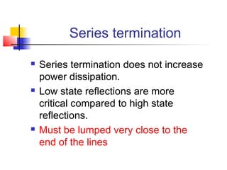 Series termination

   Series termination does not increase
    power dissipation.
   Low state reflections are more
    critical compared to high state
    reflections.
   Must be lumped very close to the
    end of the lines
 