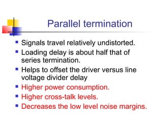 Parallel termination
   Signals travel relatively undistorted.
   Loading delay is about half that of
    series termination.
   Helps to offset the driver versus line
    voltage divider delay
   Higher power consumption.
   Higher cross-talk levels.
   Decreases the low level noise margins.
 
