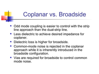 Coplanar vs. Broadside
   Odd mode coupling is easier to control with the strip
    line approach than the dual-strip line.
   Less dielectric to achieve desired impedance for
    coplaner.
   Dielectric loss is higher for broadside.
   Common-mode noise is rejected in the coplanar
    approach while it is inherently introduced in the
    broadside configuration.
   Vias are required for broadside to control common
    mode noise.
 