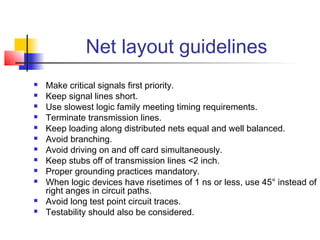 Net layout guidelines
   Make critical signals first priority.
   Keep signal lines short.
   Use slowest logic family meeting timing requirements.
   Terminate transmission lines.
   Keep loading along distributed nets equal and well balanced.
   Avoid branching.
   Avoid driving on and off card simultaneously.
   Keep stubs off of transmission lines <2 inch.
   Proper grounding practices mandatory.
   When logic devices have risetimes of 1 ns or less, use 45° instead of
    right anges in circuit paths.
   Avoid long test point circuit traces.
   Testability should also be considered.
 