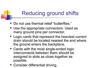 Reducing ground shifts
   Do not use thermal relief “butterflies.”
   Use the appropriate connectors. Used as
    many ground pins per connector.
   Logic cards that represent the heaviest current
    drain should be located nearest the end where
    the ground enters the backplane.
   Cards with the most single-ended logic
    interconnects between them should be
    assigned to slots as close together as
    possible.
   Consider differential driving.
 