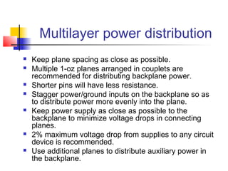 Multilayer power distribution
   Keep plane spacing as close as possible.
   Multiple 1-oz planes arranged in couplets are
    recommended for distributing backplane power.
   Shorter pins will have less resistance.
   Stagger power/ground inputs on the backplane so as
    to distribute power more evenly into the plane.
   Keep power supply as close as possible to the
    backplane to minimize voltage drops in connecting
    planes.
   2% maximum voltage drop from supplies to any circuit
    device is recommended.
   Use additional planes to distribute auxiliary power in
    the backplane.
 