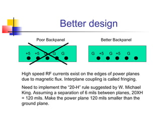 Better design
       Poor Backpanel                    Better Backpanel


  +5   +5   G   G   G               G   +5   G +5     G




High speed RF currents exist on the edges of power planes
due to magnetic flux. Interplane coupling is called fringing.
Need to implement the “20-H” rule suggested by W. Michael
King. Assuming a separation of 6 mils between planes, 20XH
= 120 mils. Make the power plane 120 mils smaller than the
ground plane.
 