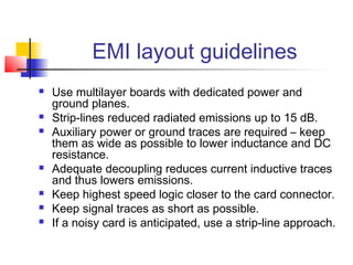 EMI layout guidelines
   Use multilayer boards with dedicated power and
    ground planes.
   Strip-lines reduced radiated emissions up to 15 dB.
   Auxiliary power or ground traces are required – keep
    them as wide as possible to lower inductance and DC
    resistance.
   Adequate decoupling reduces current inductive traces
    and thus lowers emissions.
   Keep highest speed logic closer to the card connector.
   Keep signal traces as short as possible.
   If a noisy card is anticipated, use a strip-line approach.
 