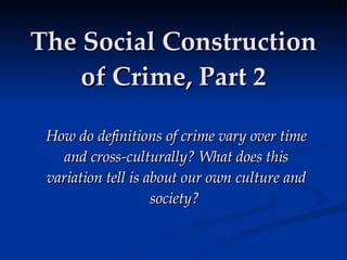 The Social Construction of Crime, Part 2 How do definitions of crime vary over time and cross-culturally? What does this variation tell is about our own culture and society?   