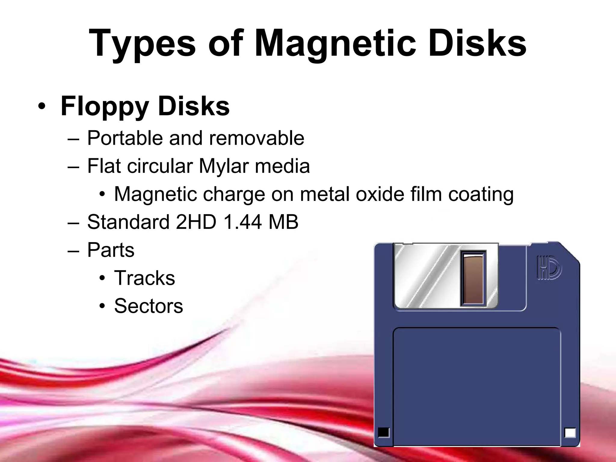 Types of Magnetic Disks Floppy Disks Portable and removable Flat circular Mylar media Magnetic charge on metal oxide film coating Standard 2HD 1.44 MB Parts Tracks Sectors 