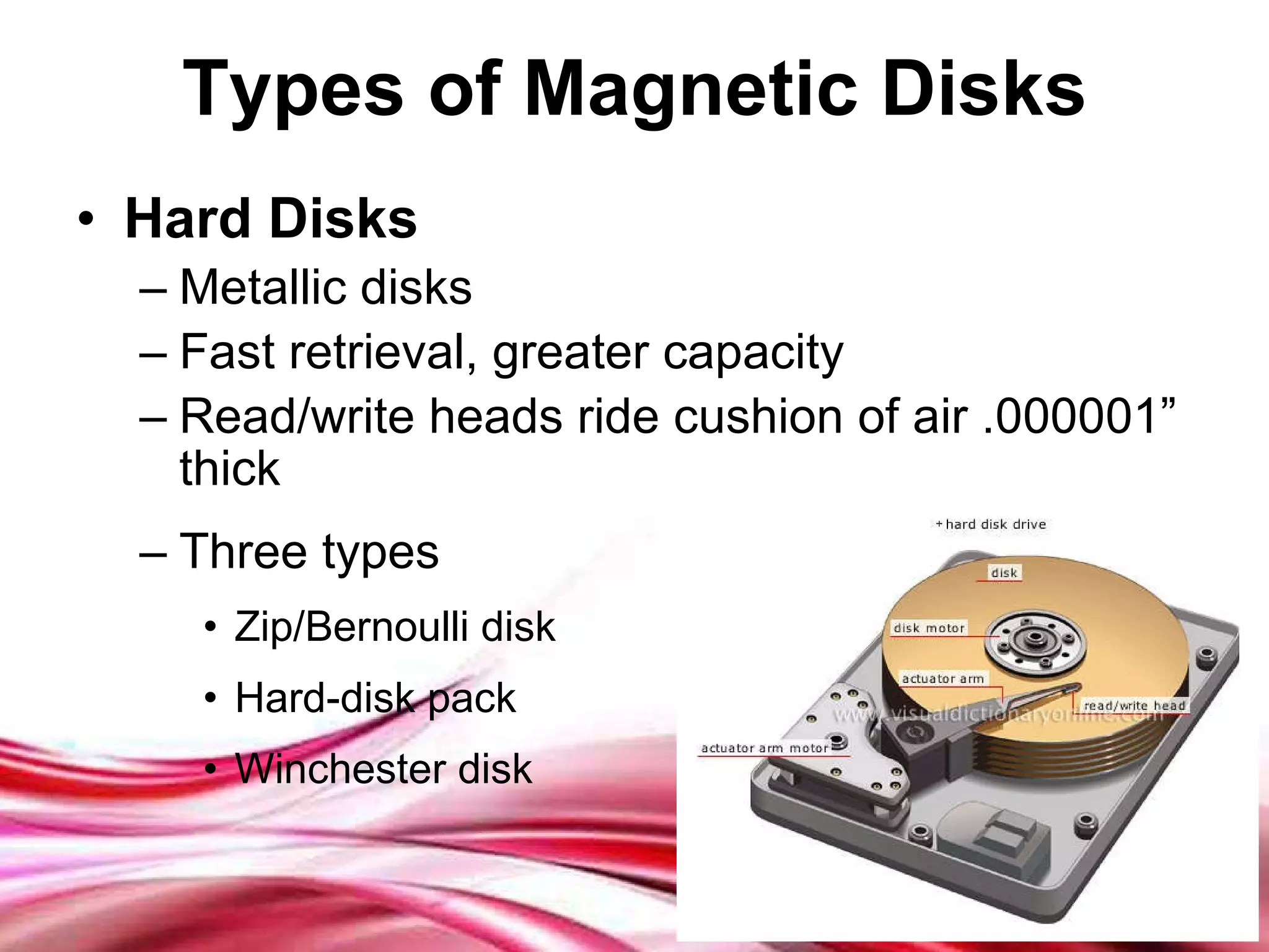 Types of Magnetic Disks Hard Disks Metallic disks Fast retrieval, greater capacity Read/write heads ride cushion of air .000001” thick Three types Zip/Bernoulli disk Hard-disk pack Winchester disk 