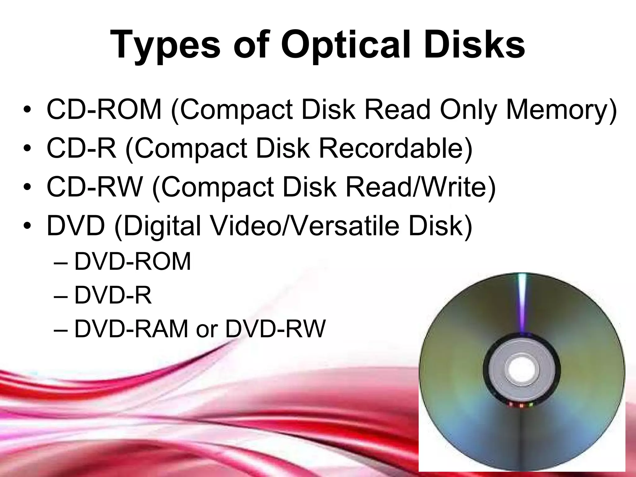 Types of Optical Disks CD-ROM (Compact Disk Read Only Memory) CD-R (Compact Disk Recordable) CD-RW (Compact Disk Read/Write) DVD (Digital Video/Versatile Disk) DVD-ROM DVD-R  DVD-RAM or DVD-RW 