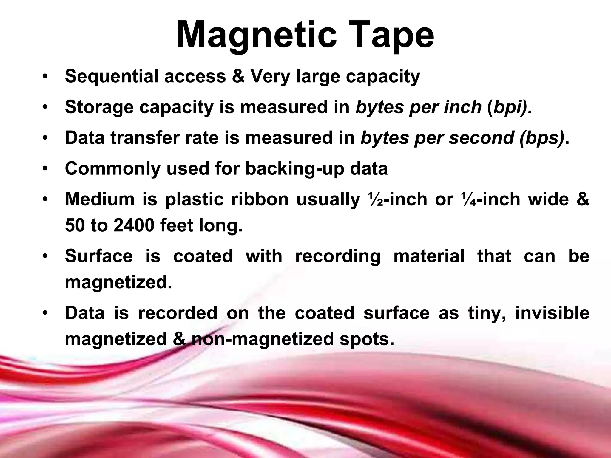 Magnetic Tape Sequential access & Very large capacity Storage capacity is measured in  bytes per inch  ( bpi). Data transfer rate is measured in  bytes per second (bps) . Commonly used for backing-up data Medium is plastic ribbon usually ½-inch or ¼-inch wide & 50 to 2400 feet long. Surface is coated with recording material that can be magnetized. Data is recorded on the coated surface as tiny, invisible magnetized & non-magnetized spots. 