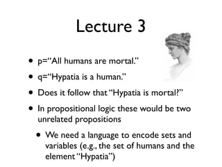 Lecture 3
• p=“All humans are mortal.”
• q=“Hypatia is a human.”
• Does it follow that “Hypatia is mortal?”
• In propositional logic these would be two
  unrelated propositions
  • We need a language to encode sets and
    variables (e.g., the set of humans and the
    element “Hypatia”)
 