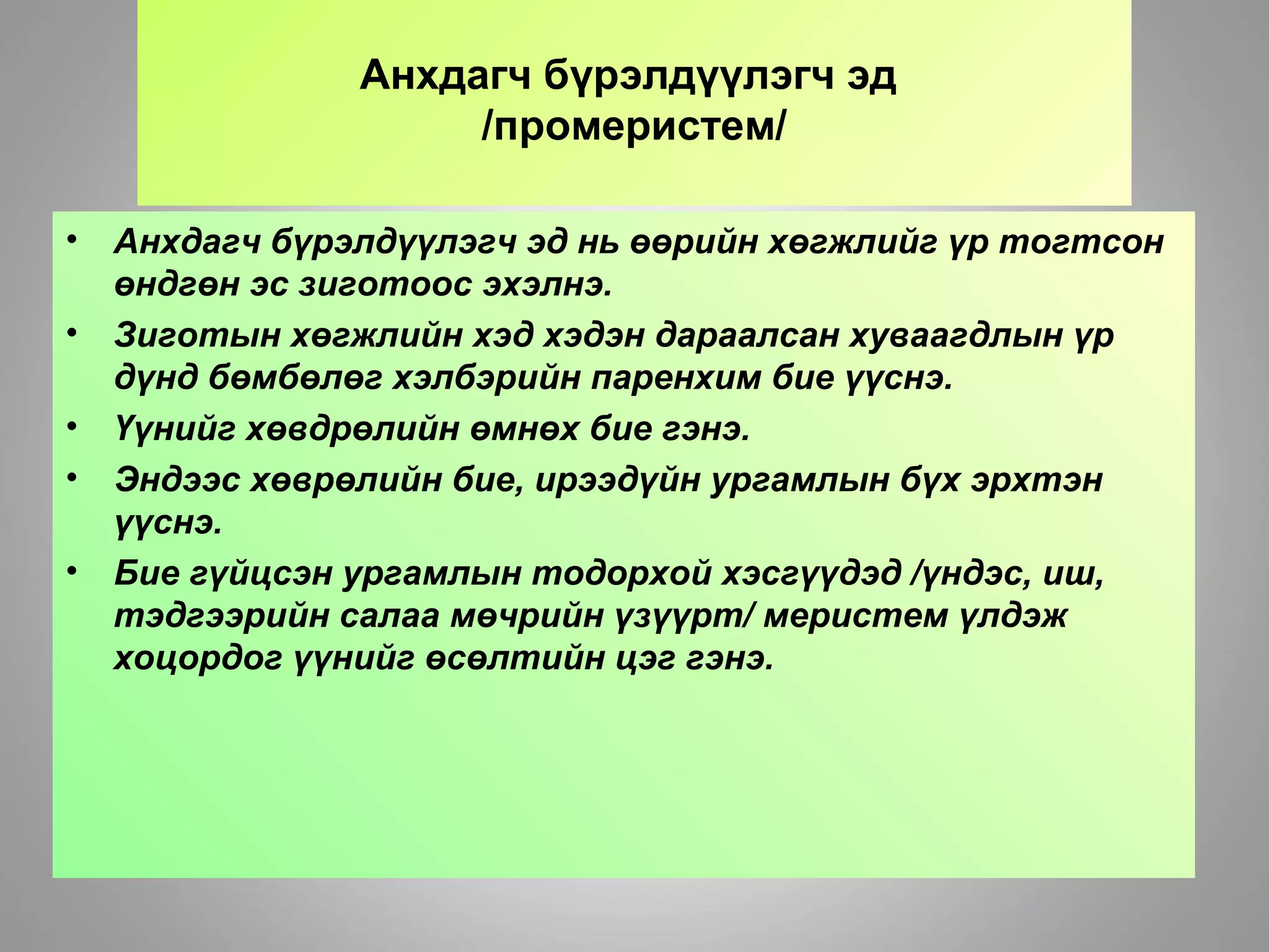 Анхдагч бүрэлдүүлэгч эд
/промеристем/
• Анхдагч бүрэлдүүлэгч эд нь өөрийн хөгжлийг үр тогтсон
өндгөн эс зиготоос эхэлнэ.
• Зиготын хөгжлийн хэд хэдэн дараалсан хуваагдлын үр
дүнд бөмбөлөг хэлбэрийн паренхим бие үүснэ.
• Үүнийг хөвдрөлийн өмнөх бие гэнэ.
• Эндээс хөврөлийн бие, ирээдүйн ургамлын бүх эрхтэн
үүснэ.
• Бие гүйцсэн ургамлын тодорхой хэсгүүдэд /үндэс, иш,
тэдгээрийн салаа мөчрийн үзүүрт/ меристем үлдэж
хоцордог үүнийг өсөлтийн цэг гэнэ.
 