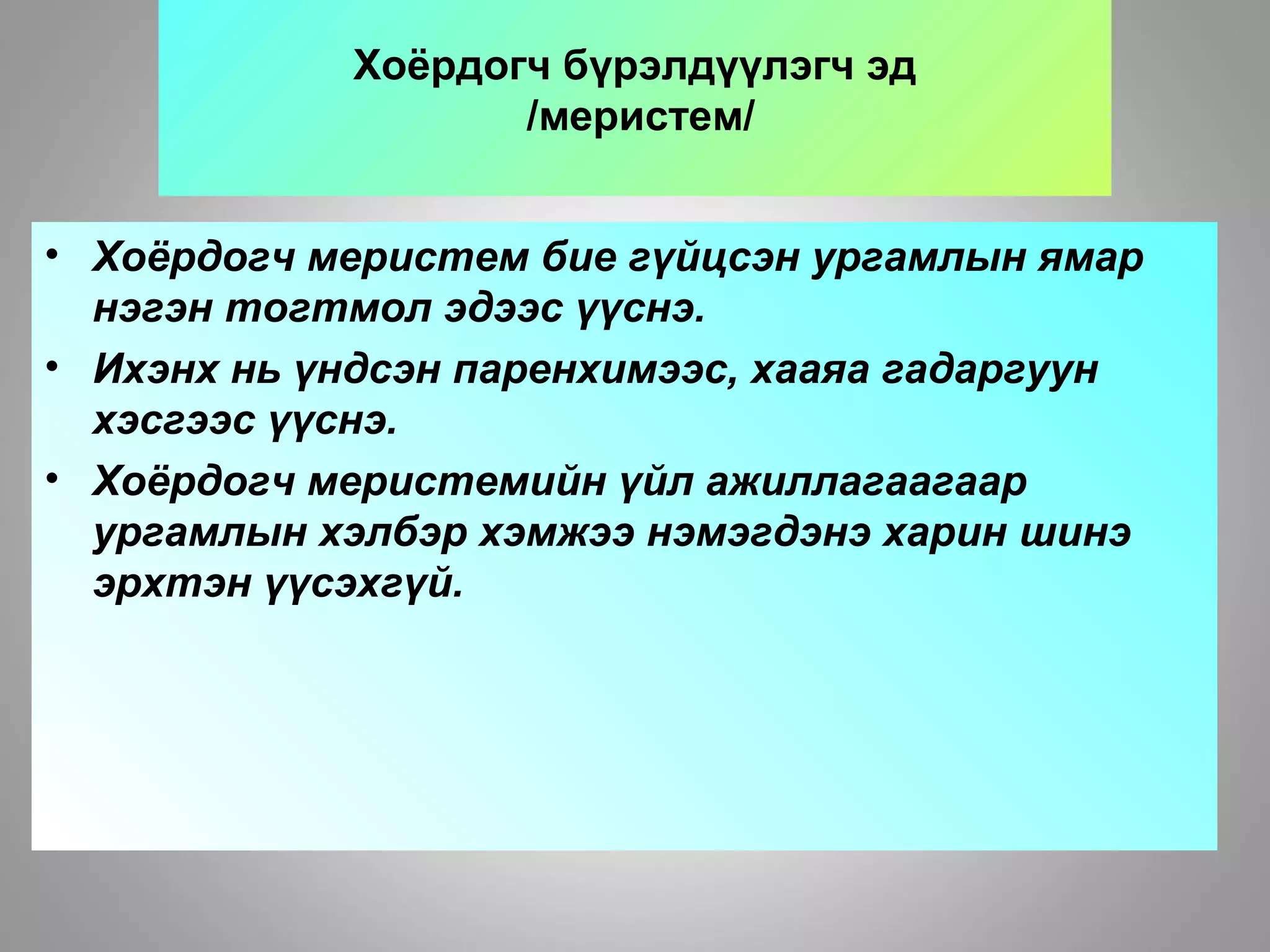 Хоёрдогч бүрэлдүүлэгч эд
/меристем/
• Хоёрдогч меристем бие гүйцсэн ургамлын ямар
нэгэн тогтмол эдээс үүснэ.
• Ихэнх нь үндсэн паренхимээс, хааяа гадаргуун
хэсгээс үүснэ.
• Хоёрдогч меристемийн үйл ажиллагаагаар
ургамлын хэлбэр хэмжээ нэмэгдэнэ харин шинэ
эрхтэн үүсэхгүй.
 