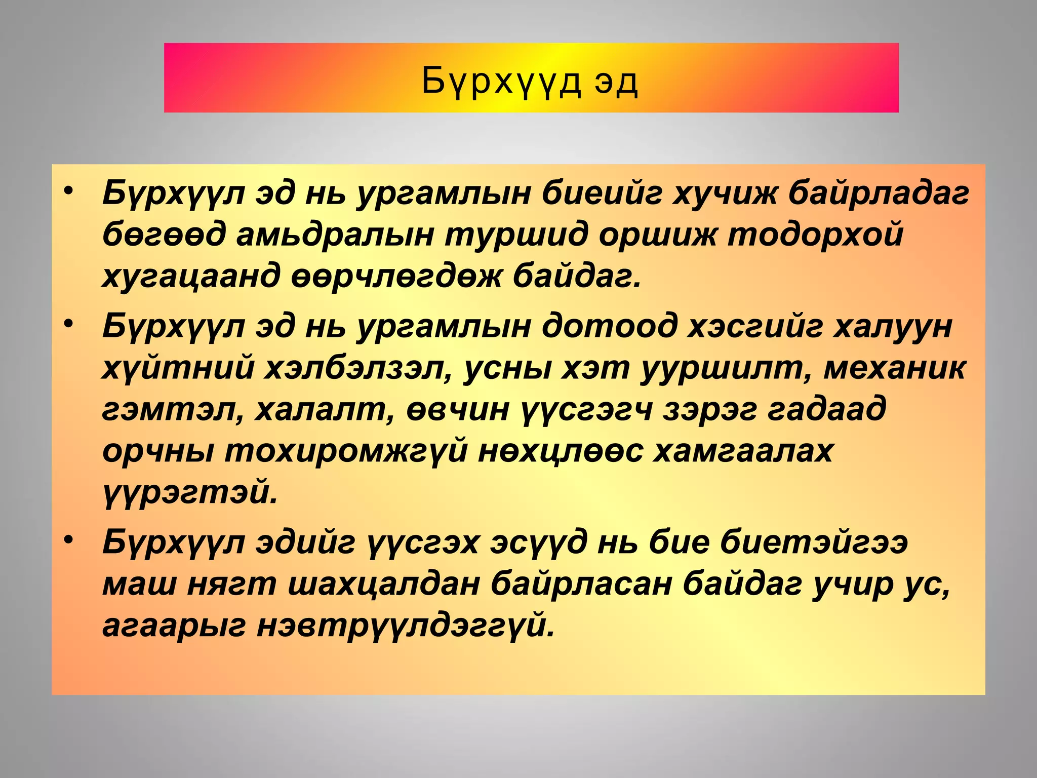 Бүрхүүд эд
• Бүрхүүл эд нь ургамлын биеийг хучиж байрладаг
бөгөөд амьдралын туршид оршиж тодорхой
хугацаанд өөрчлөгдөж байдаг.
• Бүрхүүл эд нь ургамлын дотоод хэсгийг халуун
хүйтний хэлбэлзэл, усны хэт ууршилт, механик
гэмтэл, халалт, өвчин үүсгэгч зэрэг гадаад
орчны тохиромжгүй нөхцлөөс хамгаалах
үүрэгтэй.
• Бүрхүүл эдийг үүсгэх эсүүд нь бие биетэйгээ
маш нягт шахцалдан байрласан байдаг учир ус,
агаарыг нэвтрүүлдэггүй.
 