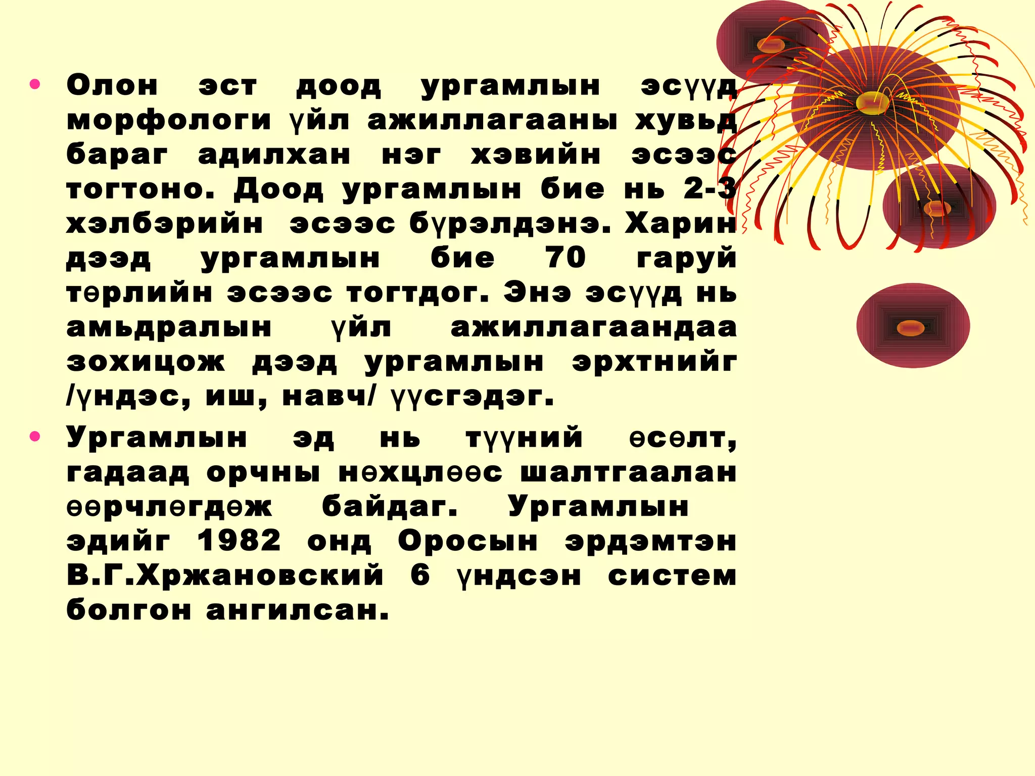 • Олон эст доод ургамлын эс дүү
морфологи йл ажиллагааны хувьдү
бараг адилхан нэг хэвийн эсээс
тогтоно. Доод ургамлын бие нь 2-3
хэлбэрийн эсээс б рэлдэнэ. Харинү
дээд ургамлын бие 70 гаруй
т рлийн эсээс тогтдог. Энэ эс д ньө үү
амьдралын йл ажиллагаандааү
зохицож дээд ургамлын эрхтнийг
/ ндэс, иш, навч/ сгэдэг.ү үү
• Ургамлын эд нь т ний с лт,үү ө ө
гадаад орчны н хцл с шалтгааланө өө
рчл гд ж байдаг. Ургамлынөө ө ө
эдийг 1982 онд Оросын эрдэмтэн
В.Г.Хржановский 6 ндсэн системү
болгон ангилсан.
 