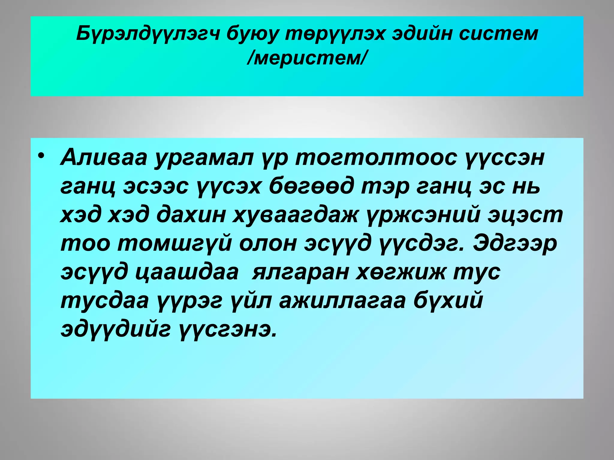 Бүрэлдүүлэгч буюу төрүүлэх эдийн систем
/меристем/
• Аливаа ургамал үр тогтолтоос үүссэн
ганц эсээс үүсэх бөгөөд тэр ганц эс нь
хэд хэд дахин хуваагдаж үржсэний эцэст
тоо томшгүй олон эсүүд үүсдэг. Эдгээр
эсүүд цаашдаа ялгаран хөгжиж тус
тусдаа үүрэг үйл ажиллагаа бүхий
эдүүдийг үүсгэнэ.
 
