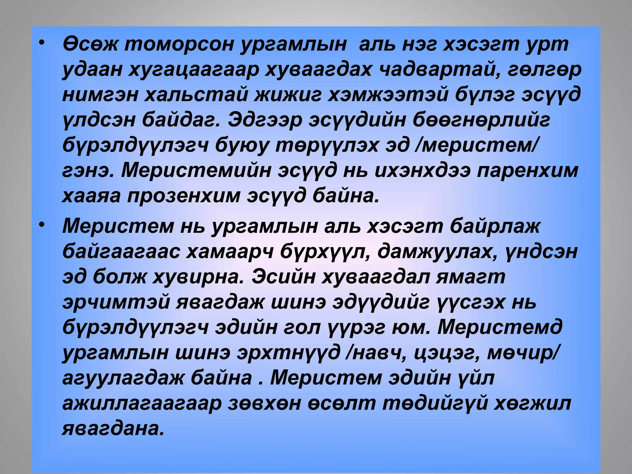 • Өсөж томорсон ургамлын аль нэг хэсэгт урт
удаан хугацаагаар хуваагдах чадвартай, гөлгөр
нимгэн хальстай жижиг хэмжээтэй бүлэг эсүүд
үлдсэн байдаг. Эдгээр эсүүдийн бөөгнөрлийг
бүрэлдүүлэгч буюу төрүүлэх эд /меристем/
гэнэ. Меристемийн эсүүд нь ихэнхдээ паренхим
хааяа прозенхим эсүүд байна.
• Меристем нь ургамлын аль хэсэгт байрлаж
байгаагаас хамаарч бүрхүүл, дамжуулах, үндсэн
эд болж хувирна. Эсийн хуваагдал ямагт
эрчимтэй явагдаж шинэ эдүүдийг үүсгэх нь
бүрэлдүүлэгч эдийн гол үүрэг юм. Меристемд
ургамлын шинэ эрхтнүүд /навч, цэцэг, мөчир/
агуулагдаж байна . Меристем эдийн үйл
ажиллагаагаар зөвхөн өсөлт төдийгүй хөгжил
явагдана.
 