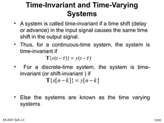 Time-Invariant and Time-Varying
Systems
• A system is called time-invariant if a time shift (delay
or advance) in the input signal causes the same time
shift in the output signal.
• Thus, for a continuous-time system, the system is
time-invariant if
• For a discrete-time system, the system is time-
invariant (or shift-invariant ) if
• Else the systems are known as the time varying
systems
EE-2027 SaS, L3: 10/20
{ ( )} ( )x t y tτ τ− = −T
{ [ ]} [ ]x n k y n k− = −T
 