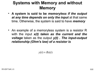 Systems with Memory and without
Memory
• A system is said to be memoryless if the output
at any time depends on only the input at that same
time. Otherwise, the system is said to have memory
• An example of a memoryless system is a resistor R
with the input x(t) taken as the current and the
voltage taken as the output y(t) . The input-output
relationship (Ohm's law) of a resistor is
EE-2027 SaS, L3: 5/20
( ) ( )y t Rx t=
 