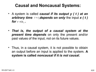 Causal and Noncausal Systems:
• A system is called causal if its output y ( t ) at an
arbitrary time depends on only the input x ( t )
for .
• That is, the output of a causal system at the
present time depends on only the present and/or
past values of the input, not on its future values.
• Thus, in a causal system, it is not possible to obtain
an output before an input is applied to the system. A
system is called noncausal if it is not causal.
EE-2027 SaS, L3: 6/20
ot t=
ot t≤
 