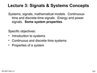 EE-2027 SaS, L3: 1/20
Lecture 3: Signals & Systems Concepts
Systems, signals, mathematical models. Continuous-
time and discrete-time signals. Energy and power
signals. Some system properties.
Specific objectives:
• Introduction to systems
• Continuous and discrete time systems
• Properties of a system
 