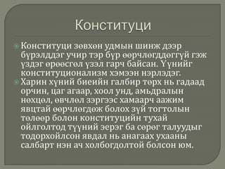  Конституци

зөвхөн удмын шинж дээр
бүрэлддэг учир тэр бүр өөрчлөгддөггүй гэж
үздэг өрөөсгөл үзэл гарч байсан. Үүнийг
конституционализм хэмээн нэрлэдэг.
 Харин хүний биеийн галбир төрх нь гадаад
орчин, цаг агаар, хоол унд, амьдралын
нөхцөл, өвчлөл зэргээс хамаарч аажим
явцтай өөрчлөгдөж болох зүй тогтолын
төлөөр болон конституцийн тухай
ойлголтод түүний эерэг ба сөрөг талуудыг
тодорхойлсон явдал нь анагаах ухааны
салбарт нэн ач холбогдолтой болсон юм.

 