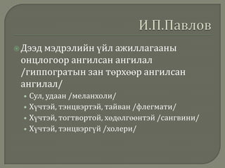  Дээд мэдрэлийн үйл

ажиллагааны
онцлогоор ангилсан ангилал
/гиппогратын зан төрхөөр ангилсан
ангилал/
• Сул, удаан /меланхоли/
• Хүчтэй, тэнцвэртэй, тайван /флегмати/
• Хүчтэй, тогтвортой, хөдөлгөөнтэй /сангвини/
• Хүчтэй, тэнцвэргүй /холери/

 