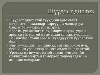 Шүүдэст диатезтэй хүүхдийн арьс салст
цочромтгой, халдвар эсэргүүцэх чадвар сул
байдаг ба хүүхдэд эрт илэрнэ.
 Арьс нь улайж загатнах, амархан нурж, удаан
арилахгүй, толгой нь амархан хагтаж зузаардаг.
Нэг наснаас хойш арьс нь гүвдрүүтэж тууралттай
болно.
 Ийм хүүхэд хамрын ханиад, ангина болон нүд,
бронхийн үрэвслээр байнга өвдөх хандлагатай.
 Үрэвсэл нь шүүдэс ихтэй захын тунгалгийн
булчирхай амархан томордог, ходоод гэдэс нь
амархан хямардаг.


 