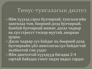  Ийм хүүхэд сэрээ булчирхай,

тунгалагийн
зангилаа том, бөөрний дээд булчирхай,
бамбай булчирхай жижиг, дасах чадвар
нь сул стресст тэсвэр муутай, амархан
цуцна.
 Дасах чадвар сул байдаг нь бөөрний дээд
булчирхайн үйл ажиллагаа сул байдагтай
холбоотой гэж үздэг.
 Ийм диатезтай хүүхдүүд багадаа 2-4
сартай байхдаа гэнэт эндэх явдал гардаг.

 