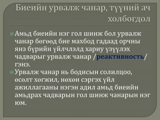  Амьд

биеийн нэг гол шинж бол урвалж
чанар бөгөөд бие махбод гадаад орчны
янз бүрийн үйлчлэлд хариу үзүүлэх
чадварыг урвалж чанар /реактивность/
гэнэ.
 Урвалж чанар нь бодисын солилцоо,
өсөлт хөгжил, нөхөн сэргэх үйл
ажиллагааны нэгэн адил амьд биеийн
амьдрах чадварын гол шинж чанарын нэг
юм.

 