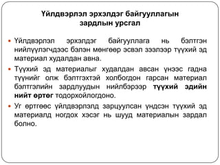 Үйлдвэрлэл эрхэлдэг байгууллагын
зардлын урсгал
 Үйлдвэрлэл

эрхэлдэг
байгууллага
нь
бэлтгэн
нийлүүлэгчдээс бэлэн мөнгөөр эсвэл зээлээр түүхий эд
материал худалдан авна.
 Түүхий эд материалыг худалдан авсан үнээс гадна
түүнийг олж бэлтгэхтэй холбогдон гарсан материал
бэлтгэлийн зардлуудын нийлбэрээр түүхий эдийн
нийт өртөг тодорхойлогдоно.
 Уг өртгөөс үйлдвэрлэлд зарцуулсан үндсэн түүхий эд
материалд ногдох хэсэг нь шууд материалын зардал
болно.

 
