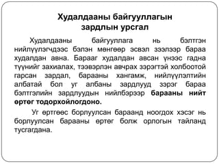 Худалдааны байгууллагын
зардлын урсгал
Худалдааны
байгууллага
нь
бэлтгэн
нийлүүлэгчдээс бэлэн мөнгөөр эсвэл зээлээр бараа
худалдан авна. Барааг худалдан авсан үнээс гадна
түүнийг захиалах, тээвэрлэн авчрах зэрэгтэй холбоотой
гарсан зардал, барааны хангамж, нийлүүлэлтийн
албатай бол уг албаны зардлууд зэрэг бараа
бэлтгэлийн зардлуудын нийлбэрээр барааны нийт
өртөг тодорхойлогдоно.
Уг өртгөөс борлуулсан бараанд ноогдох хэсэг нь
борлуулсан барааны өртөг болж орлогын тайланд
тусгагдана.

 