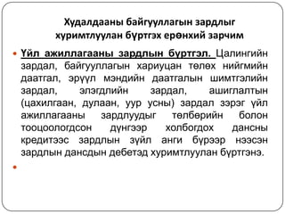 Худалдааны байгууллагын зардлыг
хуримтлуулан бүртгэх ерөнхий зарчим
 Үйл ажиллагааны зардлын бүртгэл. Цалингийн

зардал, байгууллагын хариуцан төлөх нийгмийн
даатгал, эрүүл мэндийн даатгалын шимтгэлийн
зардал,
элэгдлийн
зардал,
ашиглалтын
(цахилгаан, дулаан, уур усны) зардал зэрэг үйл
ажиллагааны
зардлуудыг
төлбөрийн
болон
тооцоологдсон
дүнгээр
холбогдох
дансны
кредитээс зардлын зүйл анги бүрээр нээсэн
зардлын дансдын дебетэд хуримтлуулан бүртгэнэ.


 